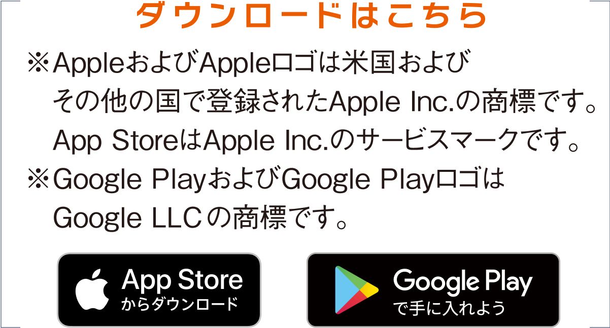ダウンロードはこちら※AppleおよびAppleロゴは米国およびその他の国で登録されたApple Inc.の商標です。※Google PlayおよびGoogle PlayロゴはGoogle LLCの商標です。