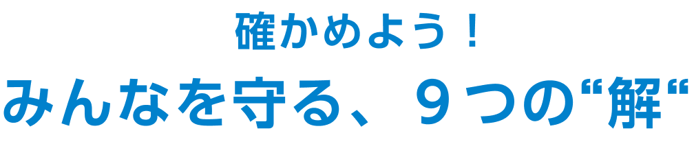 確かめよう！みんなを守る、９つの“解“​