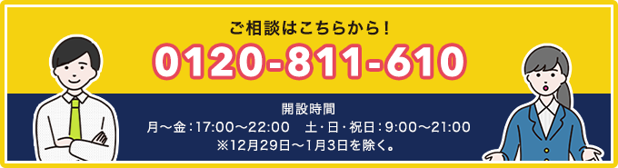 ご相談はこちらから！電話番号：0120-811-610　開設時間は月～金：17:00～22:00、土・日・祝日：9:00～21:00　※12月29日～１月3日を除く。