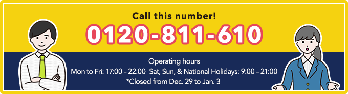 Call this number!！Toll-free number：0120-811-610　Operating hours Mon to Fri: 17:00 – 22:00：17:00～22:00、Sat, Sun, & National Holidays：9:00～21:00　*Closed from Dec. 29 to Jan. 3 